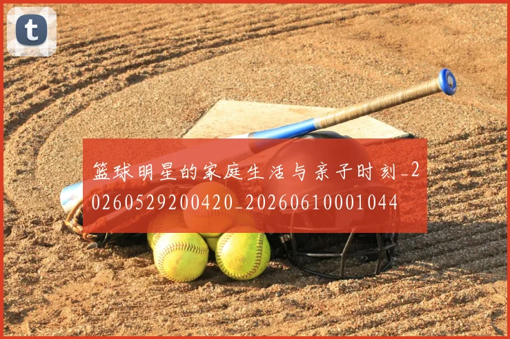 篮球明星的家庭生活与亲子时刻_20260529200420_20260610001044