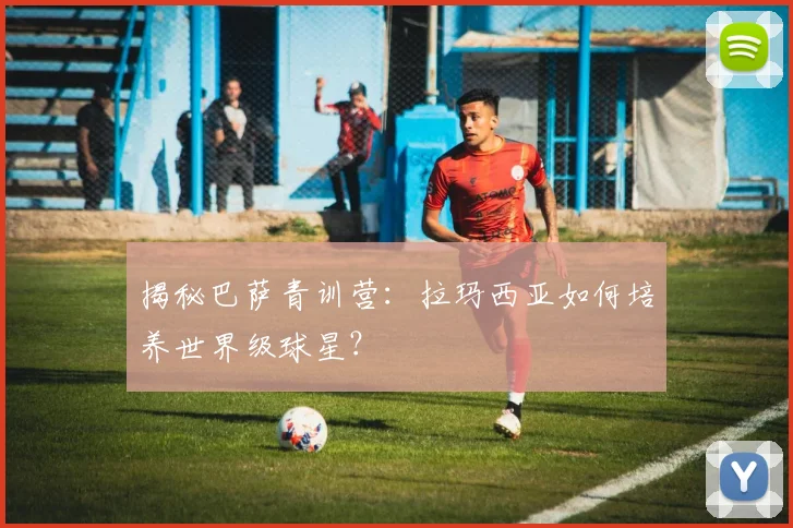 揭秘巴萨青训营：拉玛西亚如何培养世界级球星？