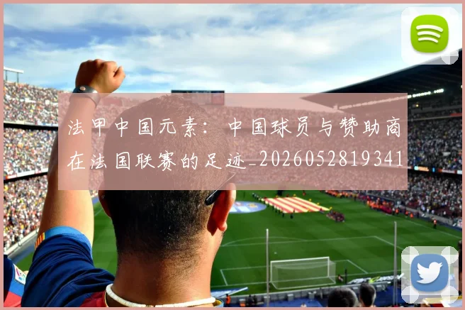 法甲中国元素：中国球员与赞助商在法国联赛的足迹_20260528193417_20260609232655