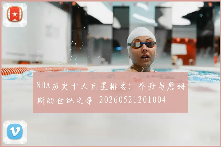 NBA历史十大巨星排名：乔丹与詹姆斯的世纪之争_20260521201004