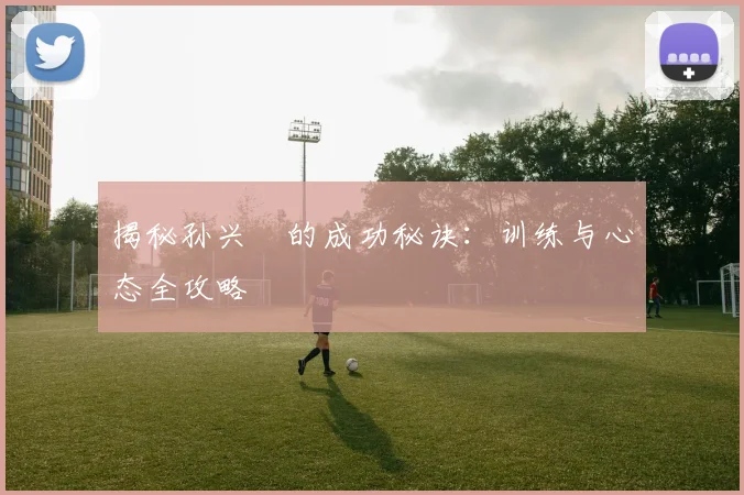 揭秘孙兴慜的成功秘诀：训练与心态全攻略