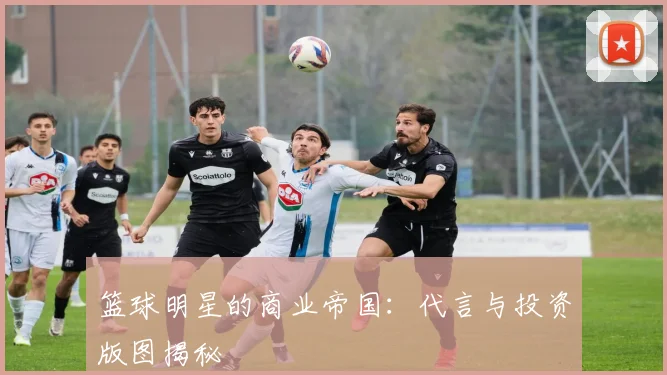 篮球明星的商业帝国:代言与投资版图揭秘
