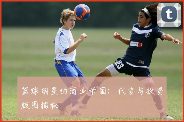 篮球明星的商业帝国：代言与投资版图揭秘