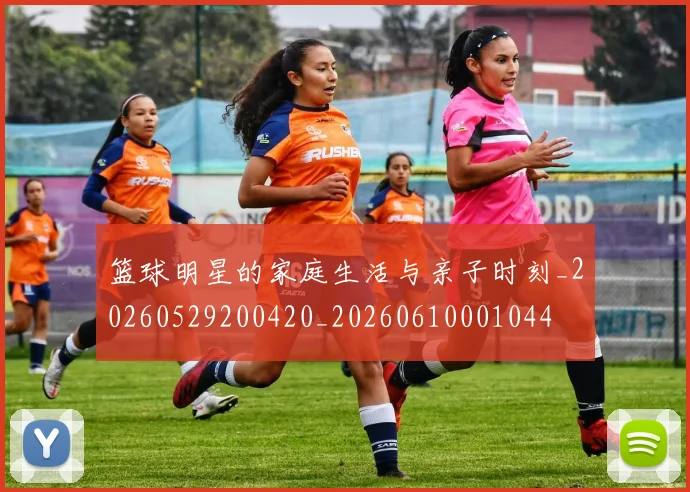 篮球明星的家庭生活与亲子时刻_20260529200420_20260610001044