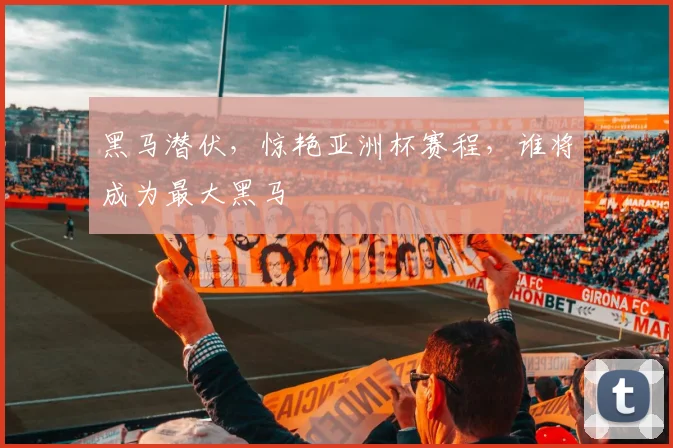 黑马潜伏，惊艳亚洲杯赛程，谁将成为最大黑马