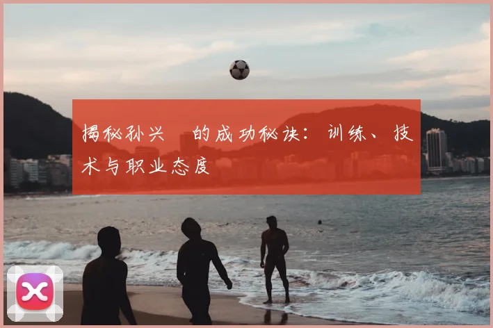 揭秘孙兴慜的成功秘诀：训练、技术与职业态度