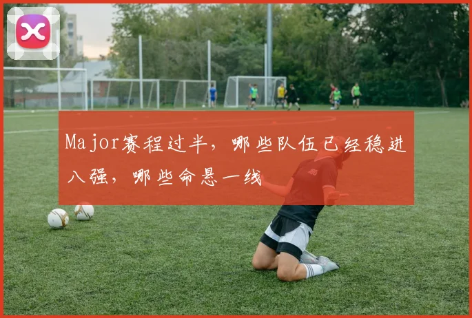 Major赛程过半,哪些队伍已经稳进八强,哪些命悬一线