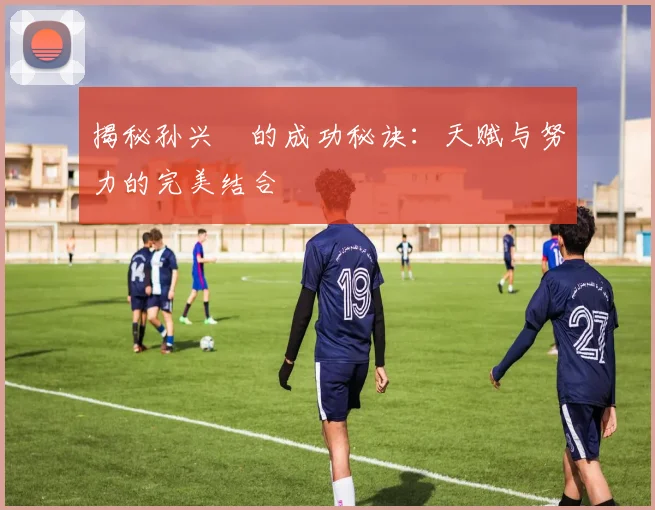 揭秘孙兴慜的成功秘诀：天赋与努力的完美结合