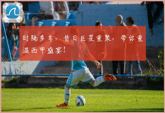 时隔多年,昔日巨星重聚,带你重温西甲盛宴!