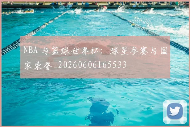 NBA 与篮球世界杯:球星参赛与国家荣誉_20260606165533