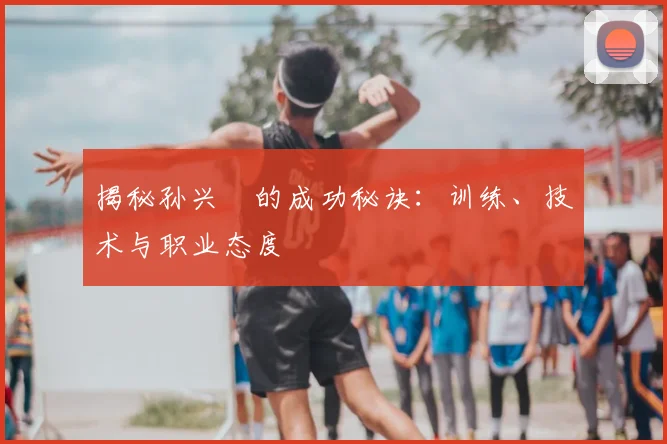 揭秘孙兴慜的成功秘诀：训练、技术与职业态度