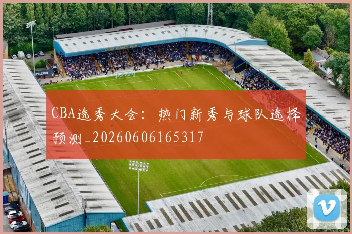 CBA选秀大会：热门新秀与球队选择预测_20260606165317