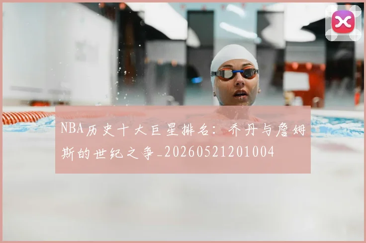 NBA历史十大巨星排名：乔丹与詹姆斯的世纪之争_20260521201004