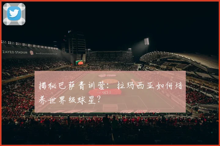 揭秘巴萨青训营：拉玛西亚如何培养世界级球星？